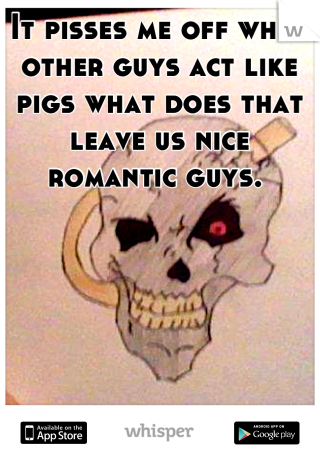 It pisses me off when other guys act like pigs what does that leave us nice romantic guys. 
