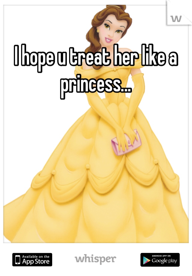 I hope u treat her like a princess...
