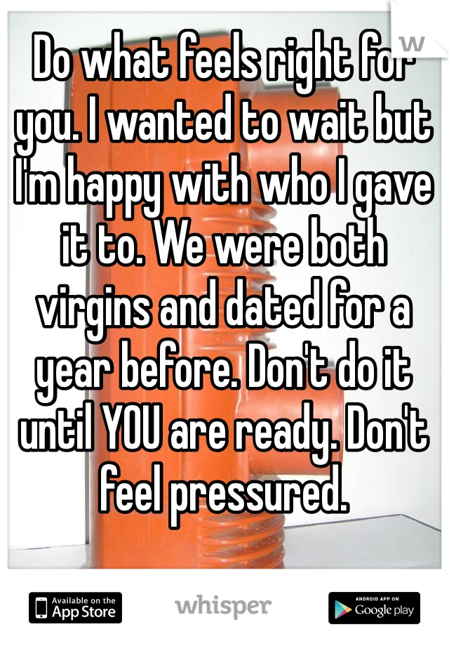 Do what feels right for you. I wanted to wait but I'm happy with who I gave it to. We were both virgins and dated for a year before. Don't do it until YOU are ready. Don't feel pressured. 
