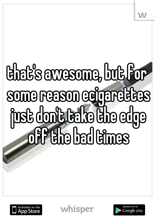 that's awesome, but for some reason ecigarettes just don't take the edge off the bad times