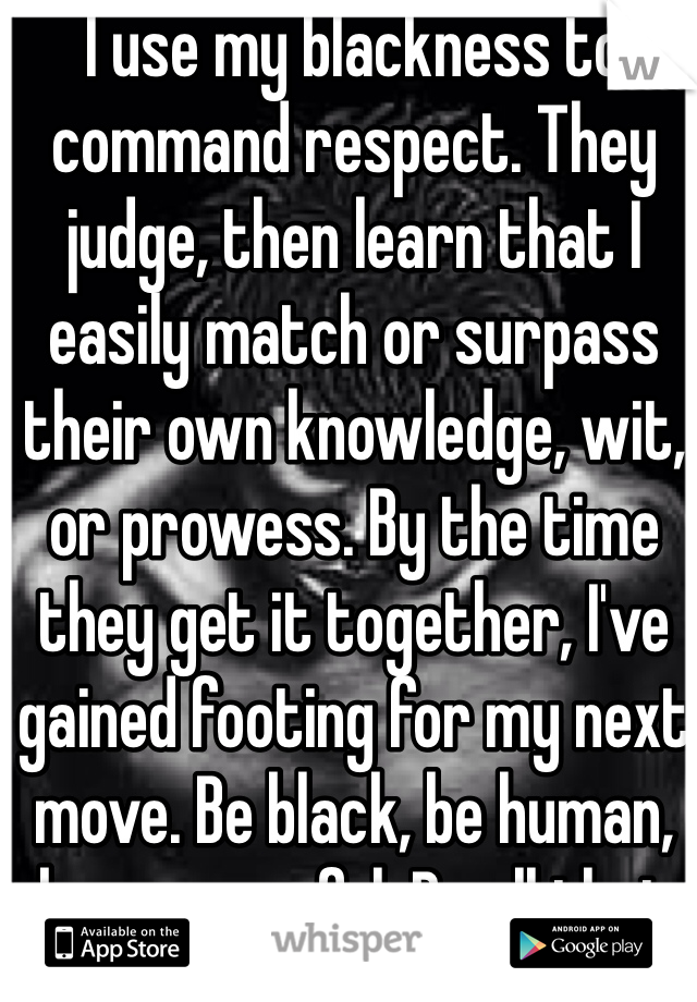 I use my blackness to command respect. They judge, then learn that I easily match or surpass their own knowledge, wit, or prowess. By the time they get it together, I've gained footing for my next move. Be black, be human, be successful. Be all that shit. 