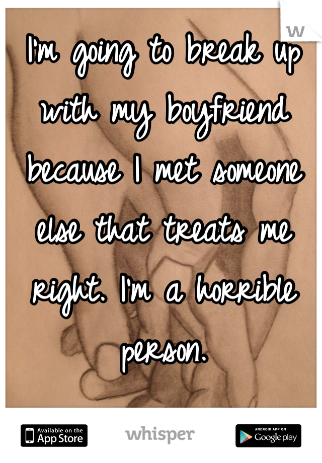 I'm going to break up with my boyfriend because I met someone else that treats me right. I'm a horrible person.