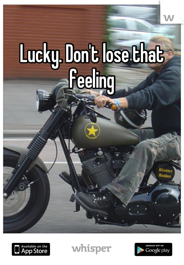 Lucky. Don't lose that feeling