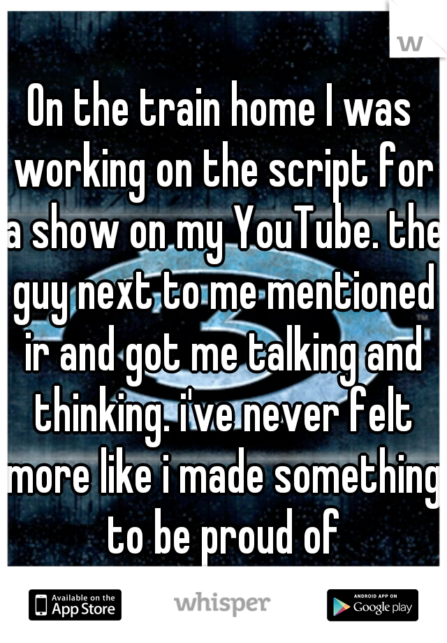 On the train home I was working on the script for a show on my YouTube. the guy next to me mentioned ir and got me talking and thinking. i've never felt more like i made something to be proud of