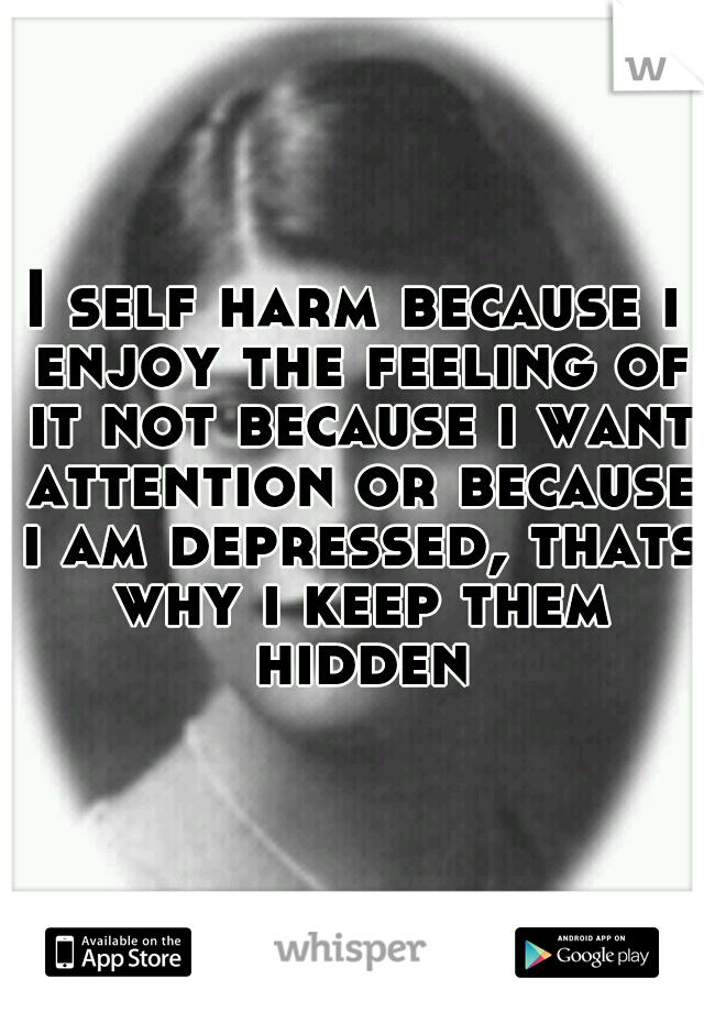 I self harm because i enjoy the feeling of it not because i want attention or because i am depressed, thats why i keep them hidden