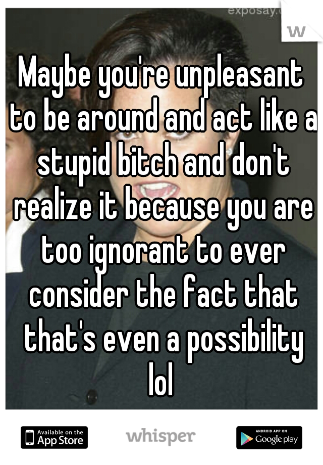 Maybe you're unpleasant to be around and act like a stupid bitch and don't realize it because you are too ignorant to ever consider the fact that that's even a possibility lol 