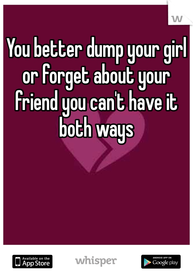 You better dump your girl or forget about your friend you can't have it both ways 
