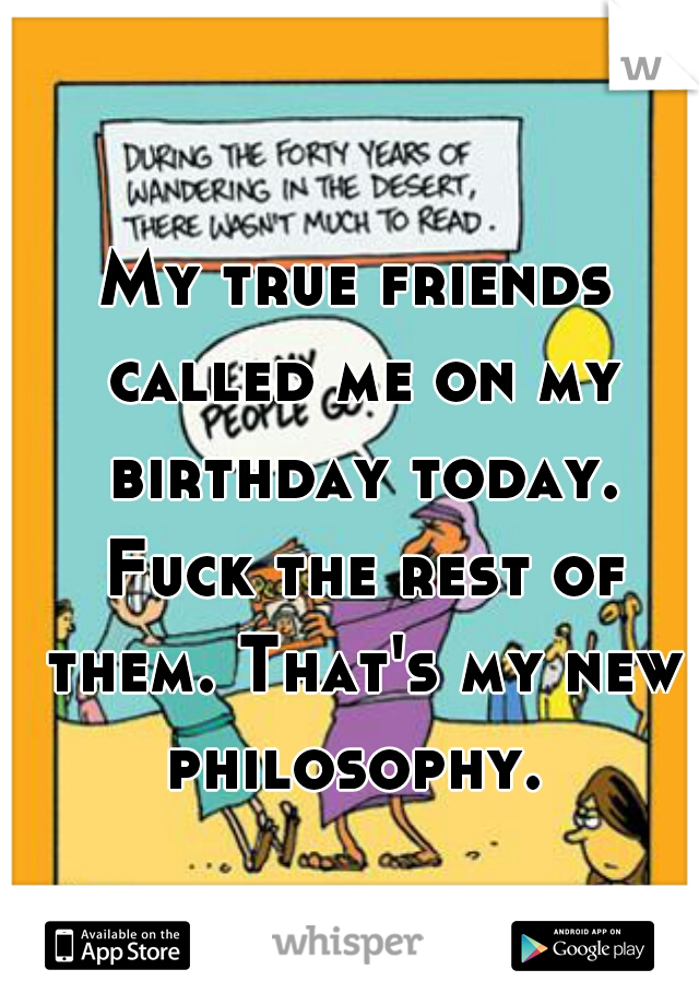 My true friends called me on my birthday today. Fuck the rest of them. That's my new philosophy. 