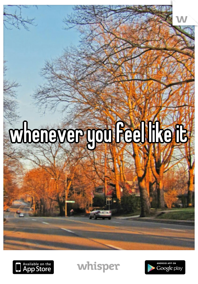 whenever you feel like it