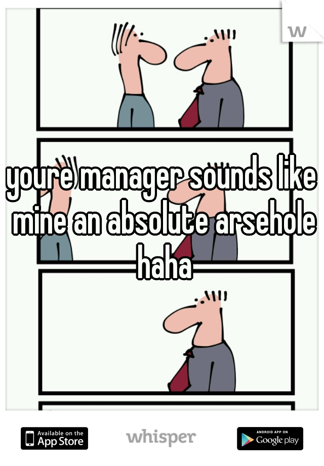 youre manager sounds like mine an absolute arsehole haha