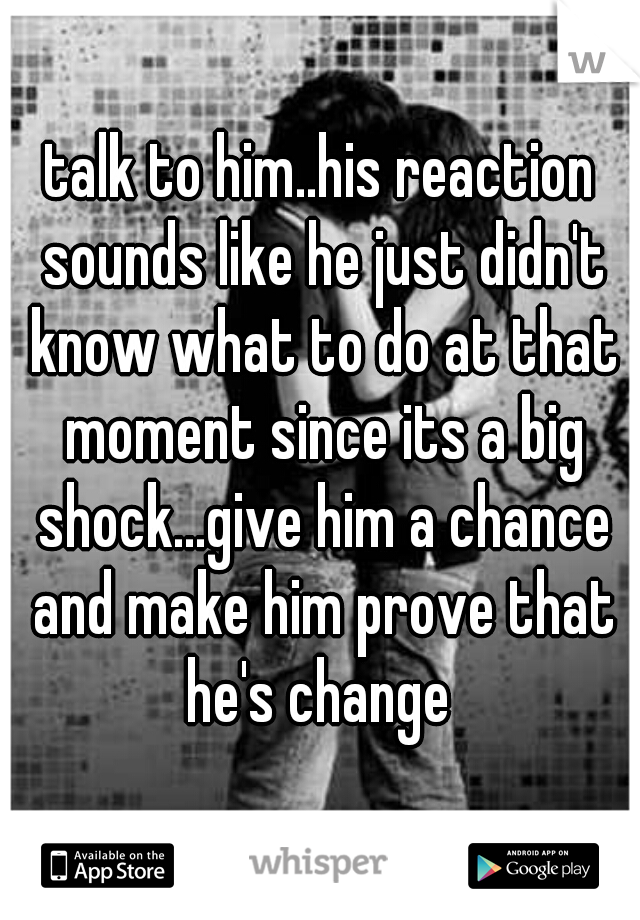 talk to him..his reaction sounds like he just didn't know what to do at that moment since its a big shock...give him a chance and make him prove that he's change 