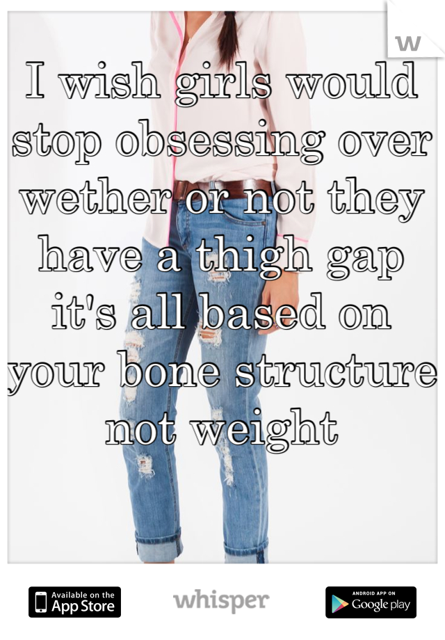 I wish girls would stop obsessing over wether or not they have a thigh gap it's all based on your bone structure not weight