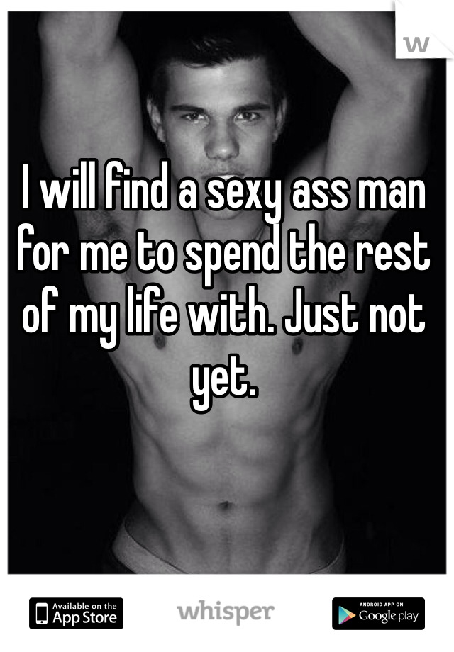 I will find a sexy ass man for me to spend the rest of my life with. Just not yet. 