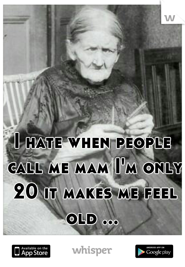 I hate when people call me mam I'm only 20 it makes me feel old ... 