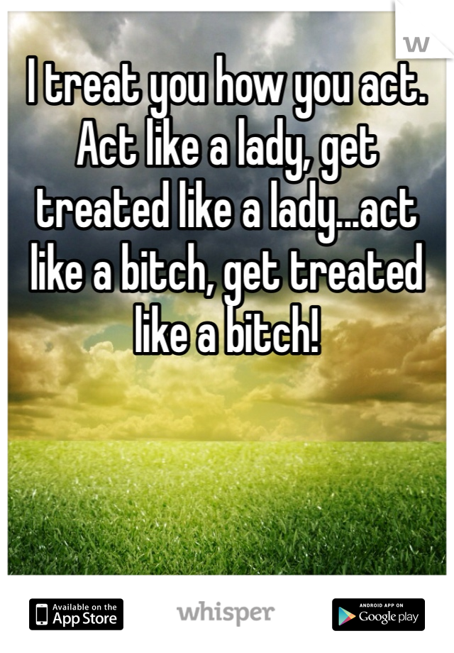 I treat you how you act. Act like a lady, get treated like a lady...act like a bitch, get treated like a bitch!