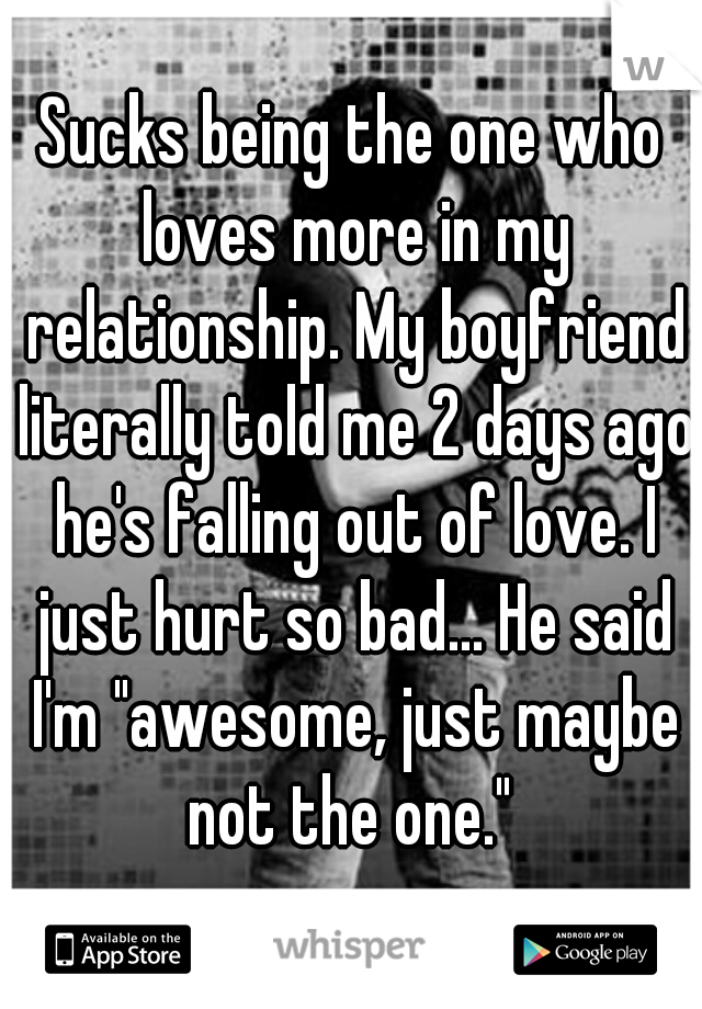 Sucks being the one who loves more in my relationship. My boyfriend literally told me 2 days ago he's falling out of love. I just hurt so bad... He said I'm "awesome, just maybe not the one." 