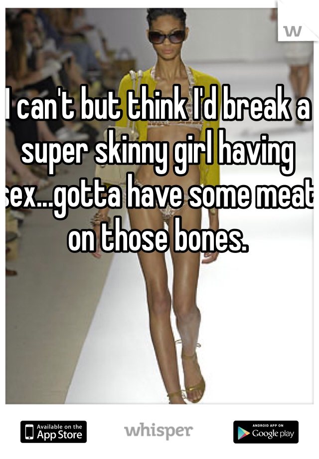 I can't but think I'd break a super skinny girl having sex...gotta have some meat on those bones.
