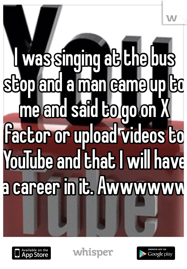 I was singing at the bus stop and a man came up to me and said to go on X factor or upload videos to YouTube and that I will have a career in it. Awwwwww