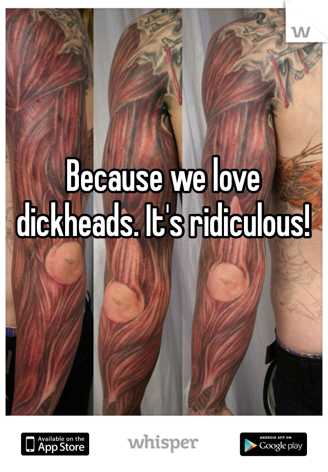 Because we love dickheads. It's ridiculous! 