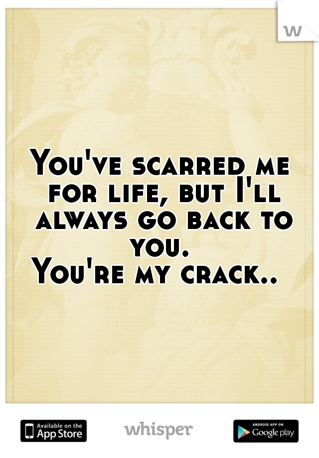 You've scarred me for life, but I'll always go back to you. 
You're my crack.. 