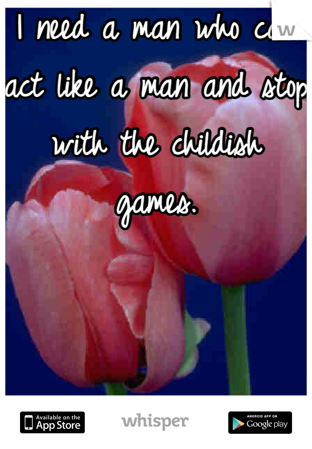 I need a man who can act like a man and stop with the childish games.