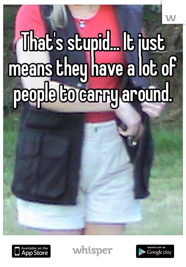 That's stupid... It just means they have a lot of people to carry around. 