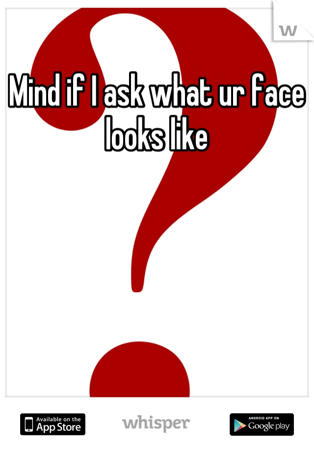 Mind if I ask what ur face looks like