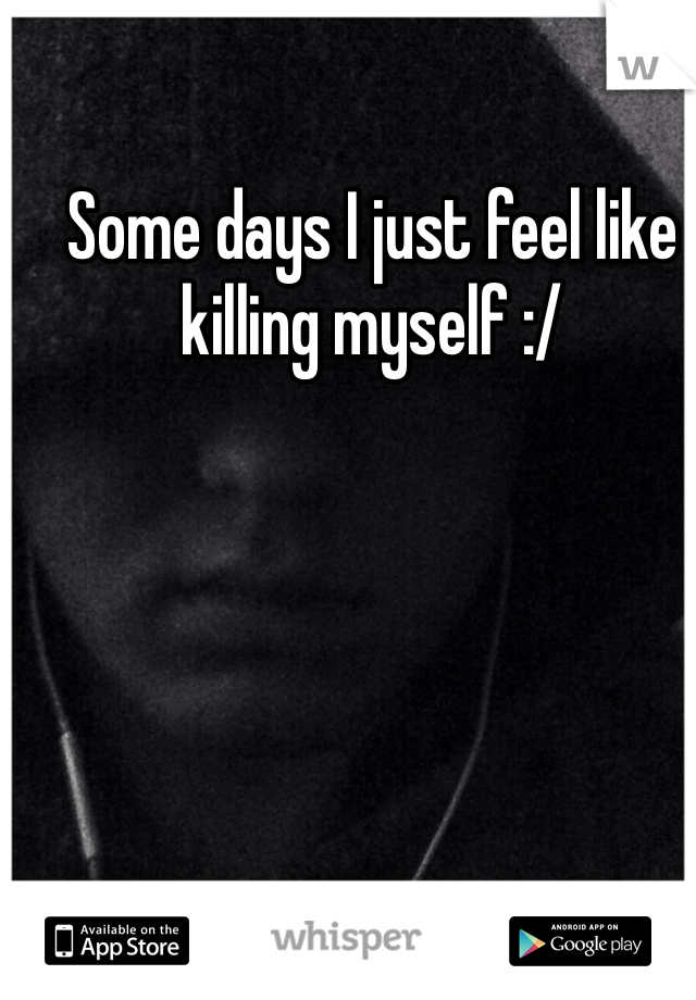 Some days I just feel like killing myself :/