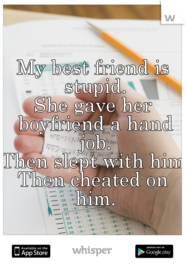 My best friend is stupid.
She gave her boyfriend a hand job.
Then slept with him.
Then cheated on him.