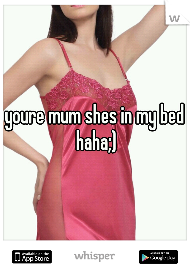 youre mum shes in my bed haha;)
