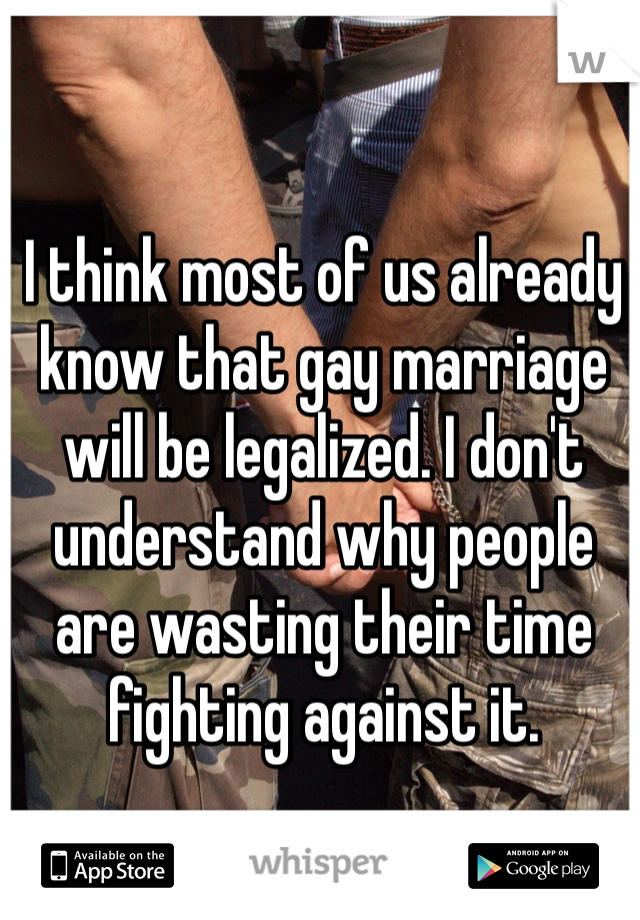 I think most of us already know that gay marriage will be legalized. I don't understand why people are wasting their time fighting against it. 