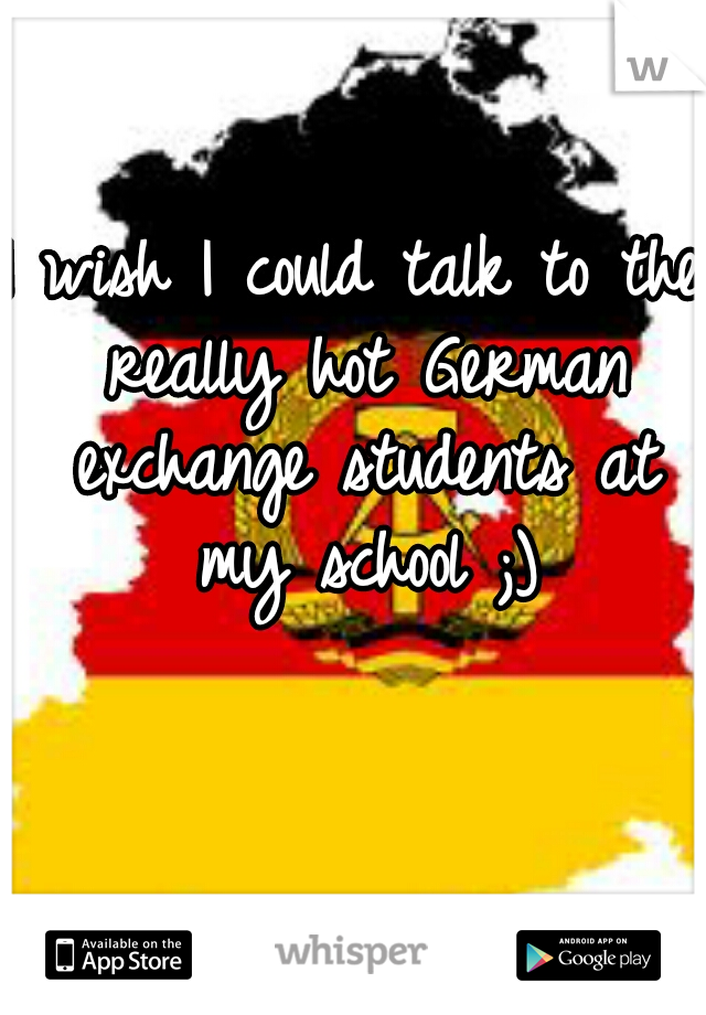 I wish I could talk to the really hot German exchange students at my school ;)
