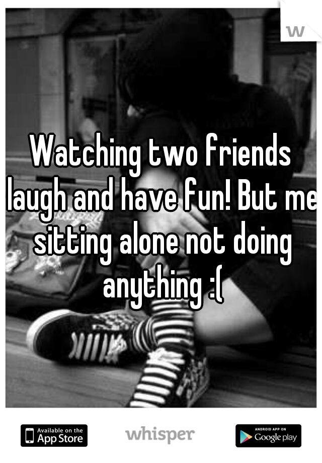 Watching two friends laugh and have fun! But me sitting alone not doing anything :(