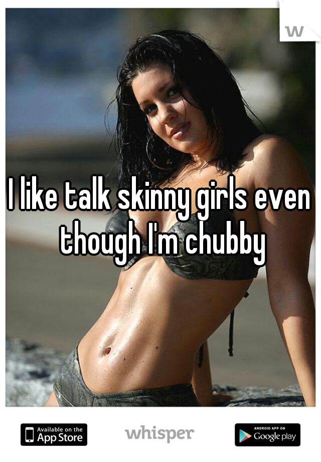I like talk skinny girls even though I'm chubby