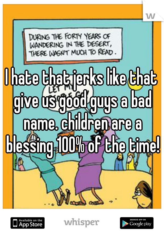 I hate that jerks like that give us good guys a bad name. children are a blessing 100% of the time!