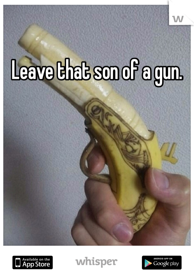 Leave that son of a gun. 
