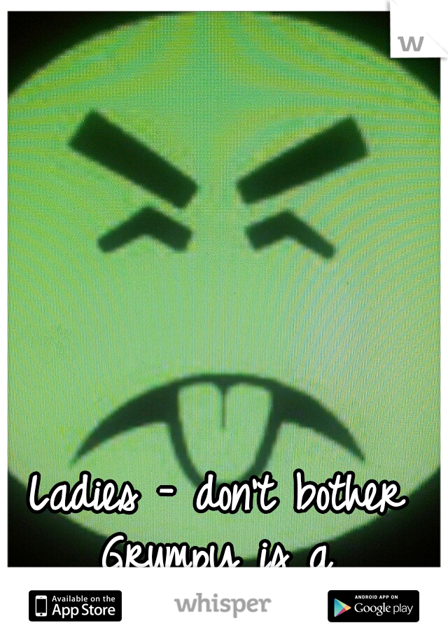 Ladies - don't bother 
Grumpy is a 
SICK FUCKER