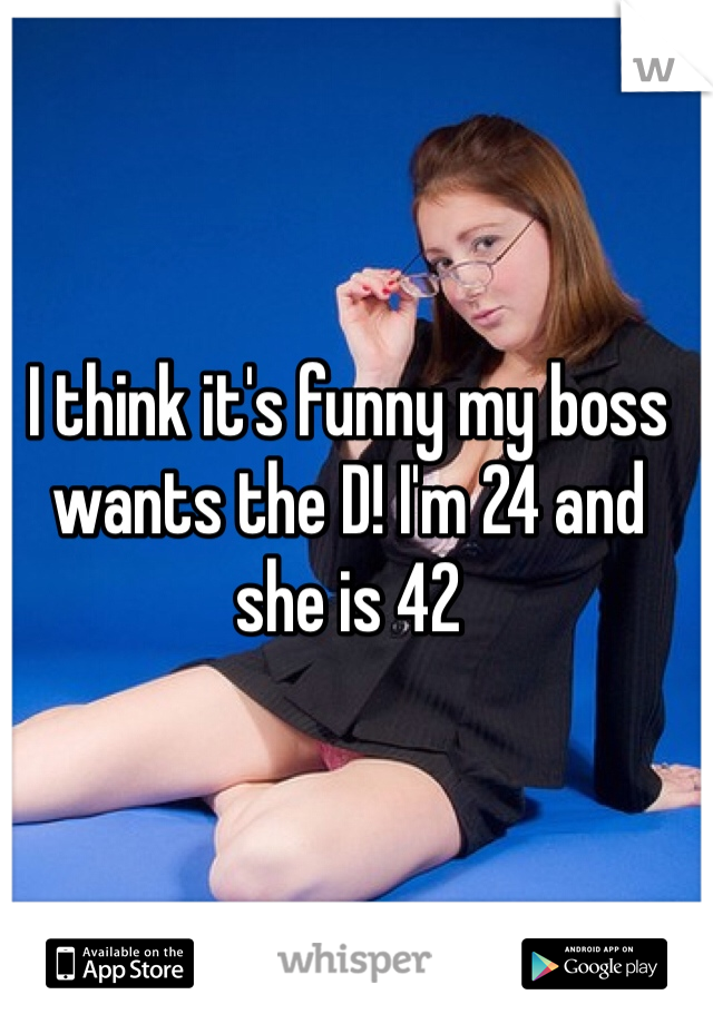 I think it's funny my boss wants the D! I'm 24 and she is 42