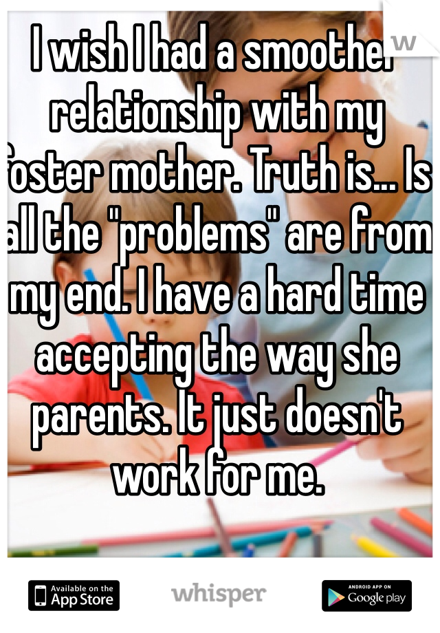 I wish I had a smoother relationship with my foster mother. Truth is... Is all the "problems" are from my end. I have a hard time accepting the way she parents. It just doesn't work for me. 