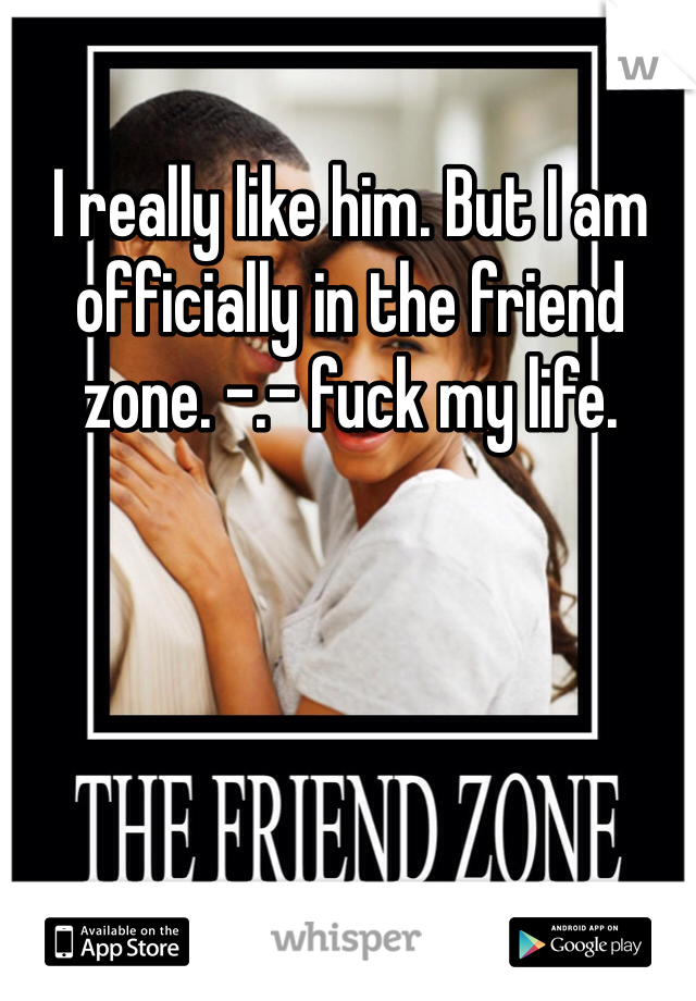 I really like him. But I am officially in the friend zone. -.- fuck my life. 