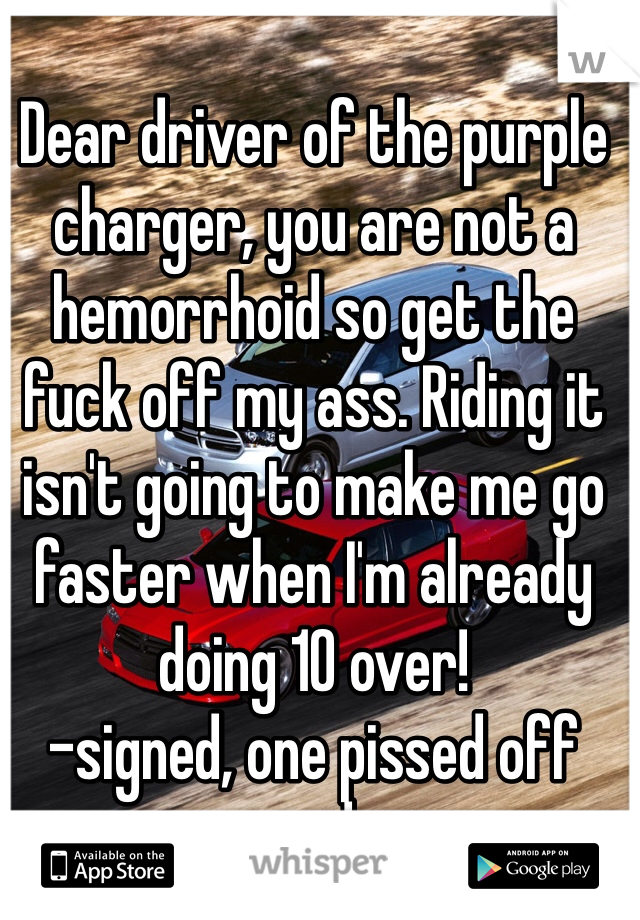 Dear driver of the purple charger, you are not a hemorrhoid so get the fuck off my ass. Riding it isn't going to make me go faster when I'm already doing 10 over!
-signed, one pissed off speeder