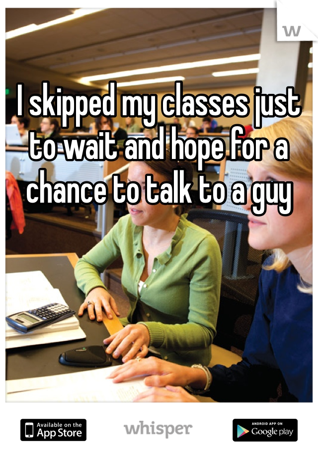 I skipped my classes just to wait and hope for a chance to talk to a guy