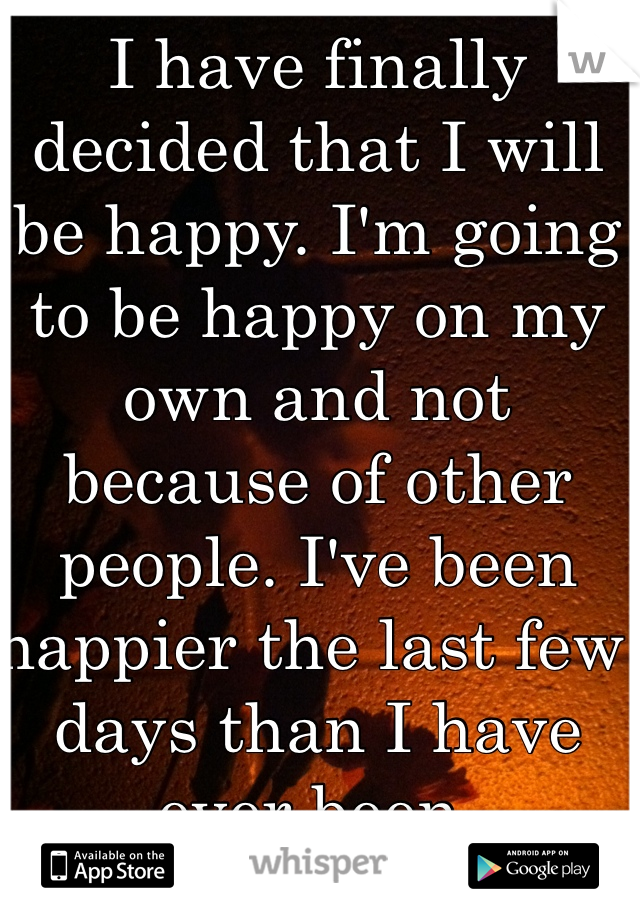 I have finally decided that I will be happy. I'm going to be happy on my own and not because of other people. I've been happier the last few days than I have ever been.