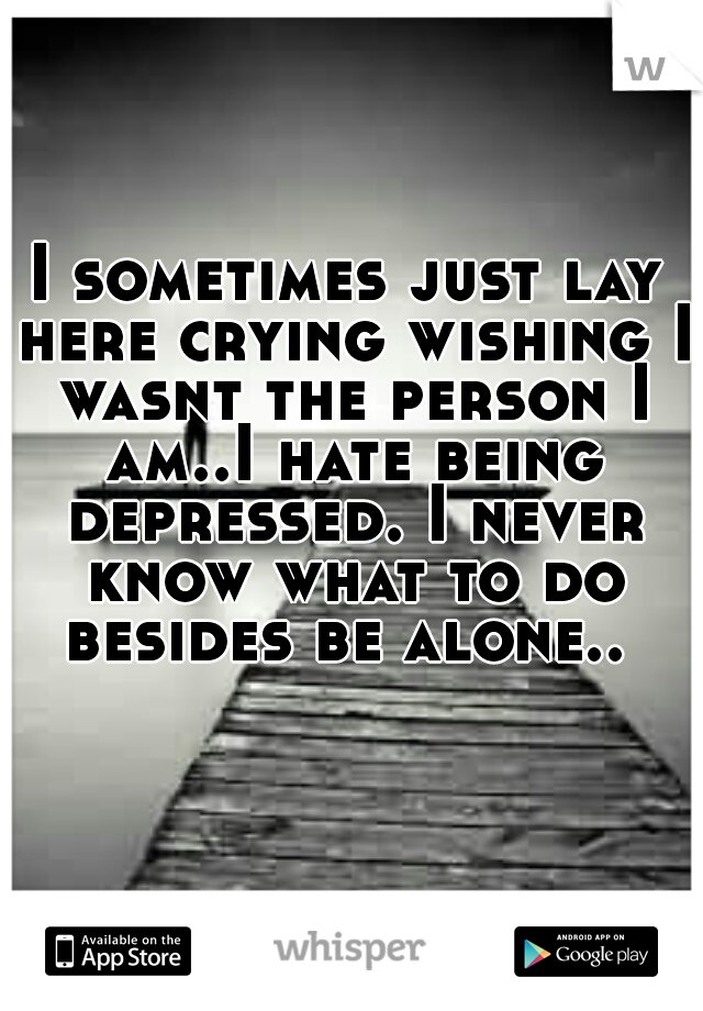 I sometimes just lay here crying wishing I wasnt the person I am..I hate being depressed. I never know what to do besides be alone.. 