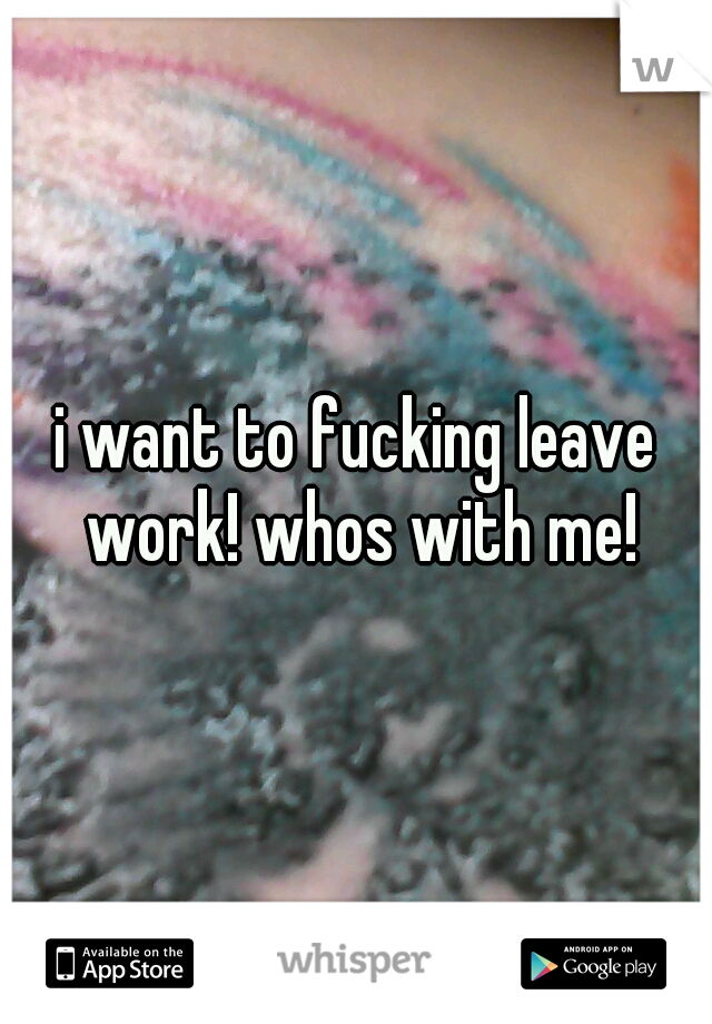 i want to fucking leave work! whos with me!