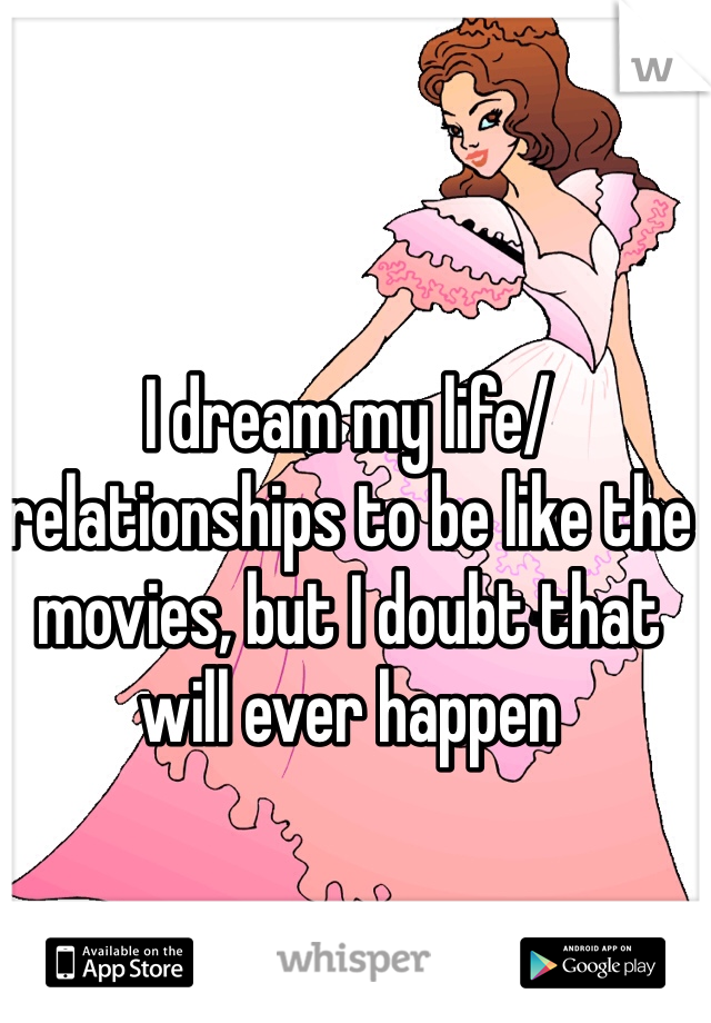 I dream my life/relationships to be like the movies, but I doubt that will ever happen 
