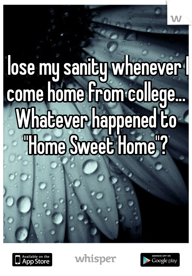 I lose my sanity whenever I come home from college... Whatever happened to "Home Sweet Home"?