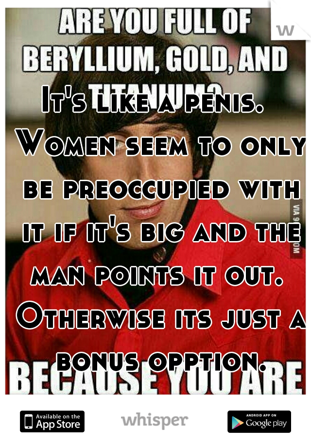 It's like a penis.  Women seem to only be preoccupied with it if it's big and the man points it out.  Otherwise its just a bonus opption.