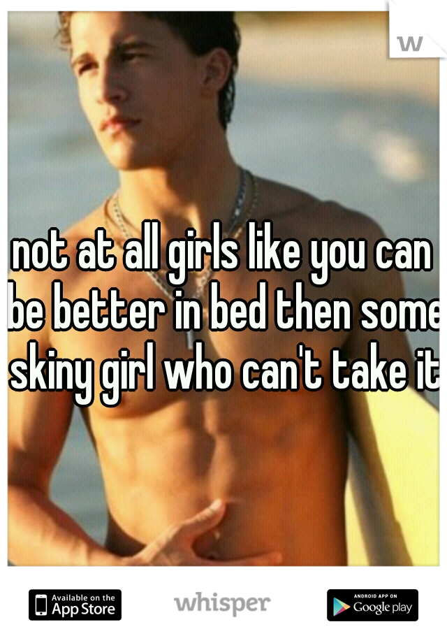 not at all girls like you can be better in bed then some skiny girl who can't take it