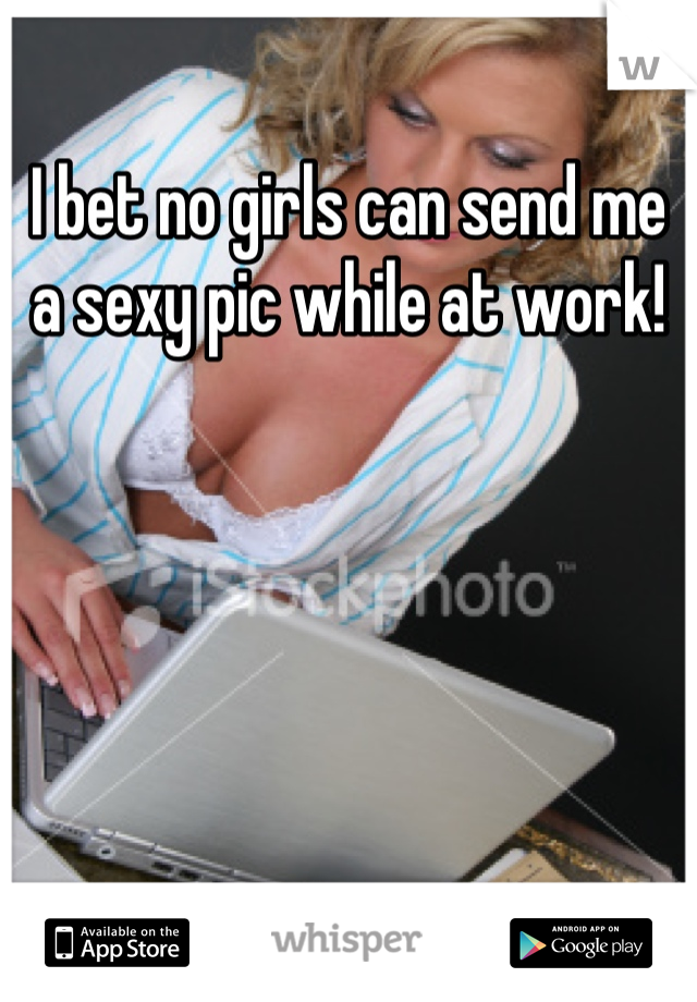 I bet no girls can send me a sexy pic while at work!